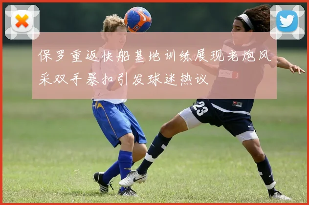 保罗重返快船基地训练展现老炮风采双手暴扣引发球迷热议