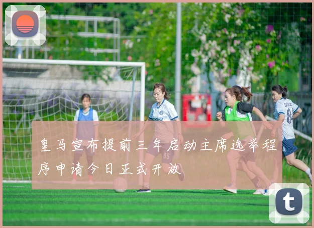 皇马宣布提前三年启动主席选举程序申请今日正式开放
