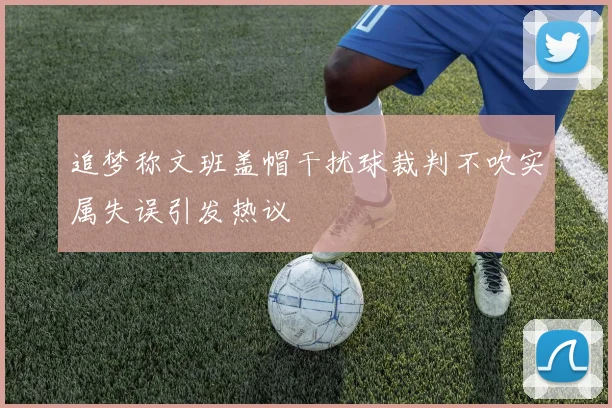 追梦称文班盖帽干扰球裁判不吹实属失误引发热议