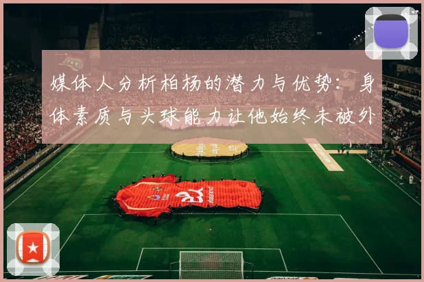 媒体人分析柏杨的潜力与优势：身体素质与头球能力让他始终未被外教放弃