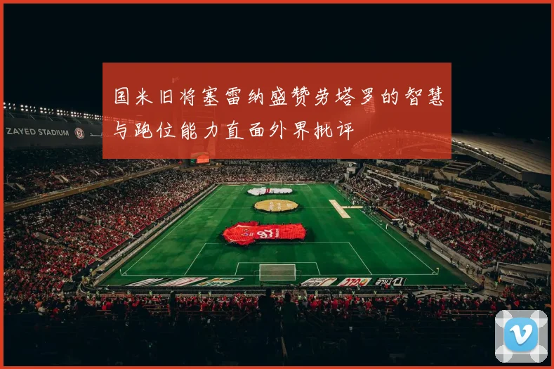 国米旧将塞雷纳盛赞劳塔罗的智慧与跑位能力直面外界批评