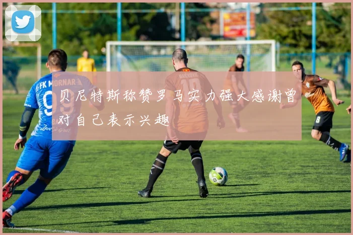 贝尼特斯称赞罗马实力强大感谢曾对自己表示兴趣