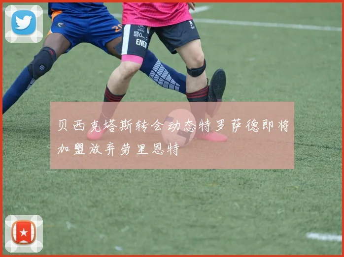 贝西克塔斯转会动态特罗萨德即将加盟放弃劳里恩特