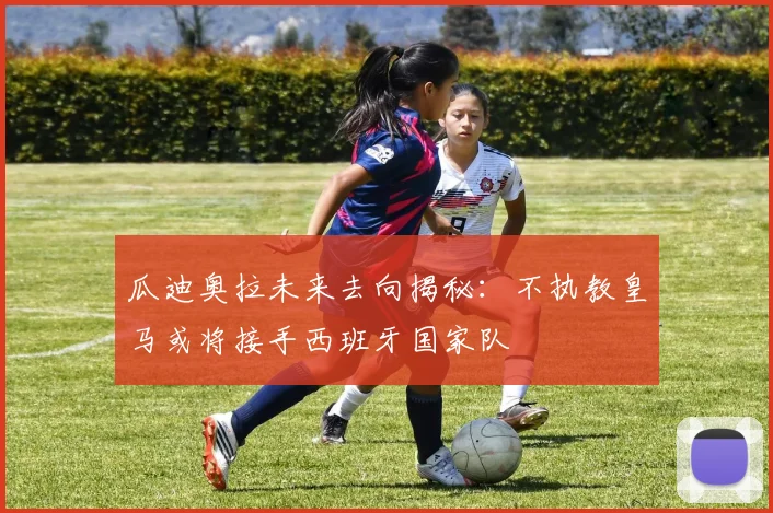 瓜迪奥拉未来去向揭秘：不执教皇马或将接手西班牙国家队