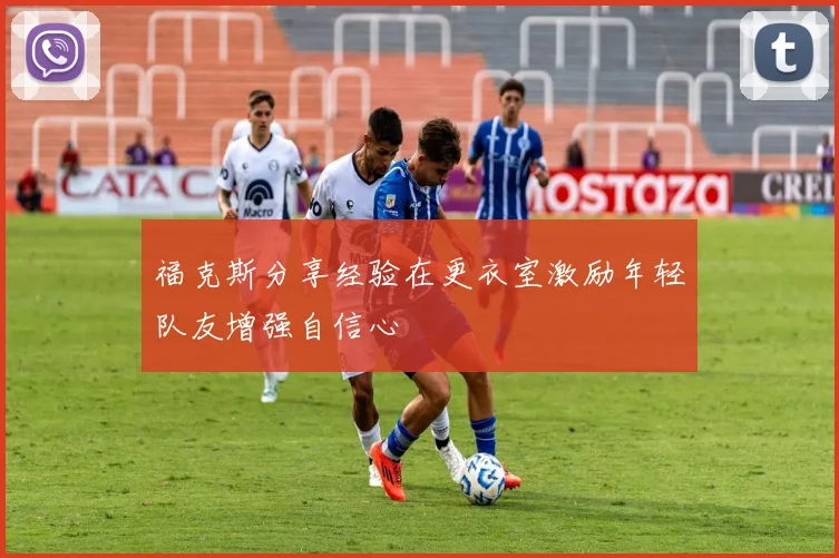 福克斯分享经验在更衣室激励年轻队友增强自信心