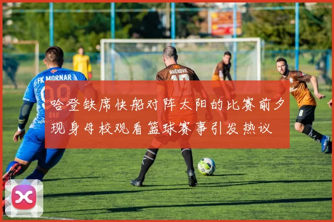 哈登缺席快船对阵太阳的比赛前夕现身母校观看篮球赛事引发热议