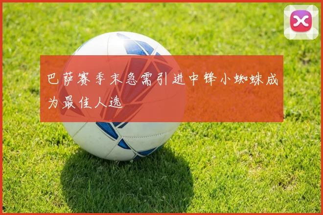 巴萨赛季末急需引进中锋小蜘蛛成为最佳人选