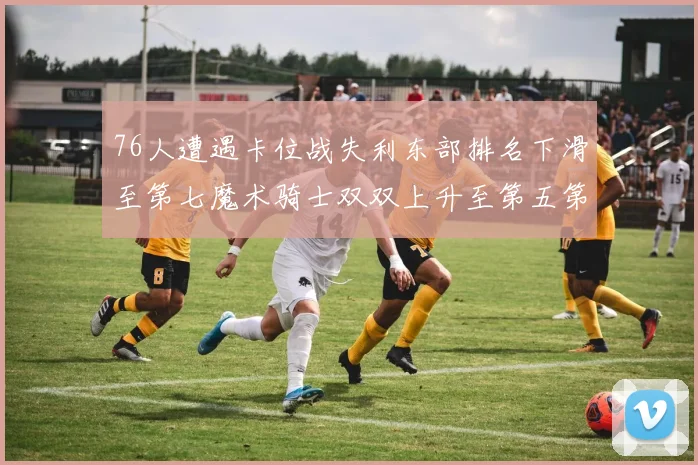 76人遭遇卡位战失利东部排名下滑至第七魔术骑士双双上升至第五第六位
