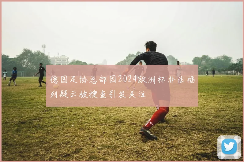 德国足协总部因2024欧洲杯非法福利疑云被搜查引发关注