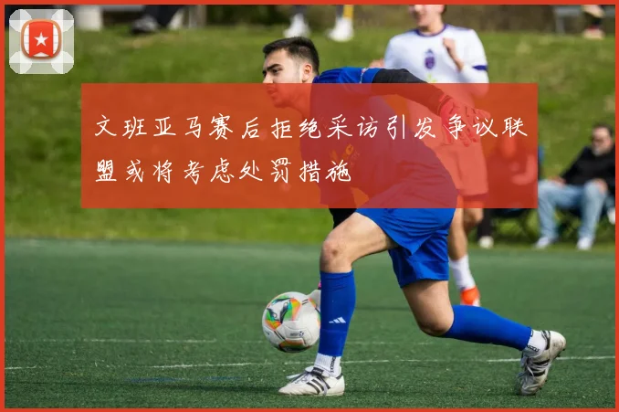 文班亚马赛后拒绝采访引发争议联盟或将考虑处罚措施