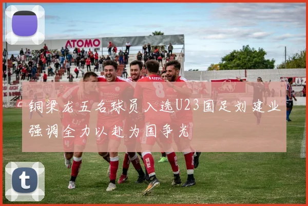 铜梁龙五名球员入选U23国足刘建业强调全力以赴为国争光