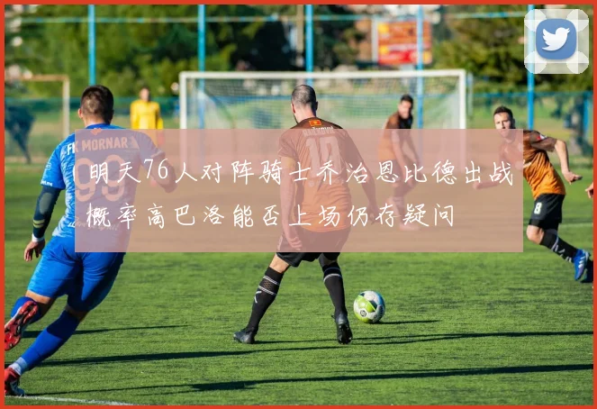 明天76人对阵骑士乔治恩比德出战概率高巴洛能否上场仍存疑问